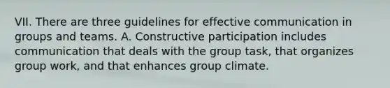 VII. There are three guidelines for effective communication in groups and teams. A. Constructive participation includes communication that deals with the group task, that organizes group work, and that enhances group climate.