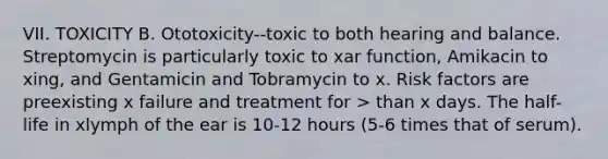 VII. TOXICITY B. Ototoxicity--toxic to both hearing and balance. Streptomycin is particularly toxic to xar function, Amikacin to xing, and Gentamicin and Tobramycin to x. Risk factors are preexisting x failure and treatment for > than x days. The half-life in xlymph of the ear is 10-12 hours (5-6 times that of serum).