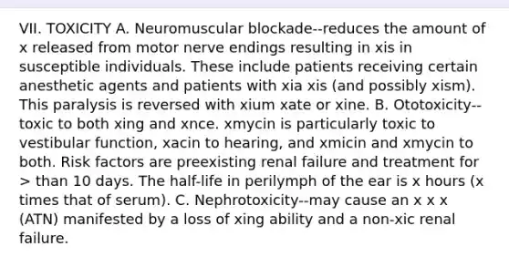 VII. TOXICITY A. Neuromuscular blockade--reduces the amount of x released from motor nerve endings resulting in xis in susceptible individuals. These include patients receiving certain anesthetic agents and patients with xia xis (and possibly xism). This paralysis is reversed with xium xate or xine. B. Ototoxicity--toxic to both xing and xnce. xmycin is particularly toxic to vestibular function, xacin to hearing, and xmicin and xmycin to both. Risk factors are preexisting renal failure and treatment for > than 10 days. The half-life in perilymph of the ear is x hours (x times that of serum). C. Nephrotoxicity--may cause an x x x (ATN) manifested by a loss of xing ability and a non-xic renal failure.