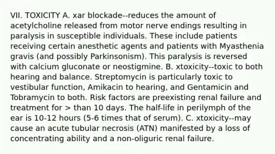 VII. TOXICITY A. xar blockade--reduces the amount of acetylcholine released from motor nerve endings resulting in paralysis in susceptible individuals. These include patients receiving certain anesthetic agents and patients with Myasthenia gravis (and possibly Parkinsonism). This paralysis is reversed with calcium gluconate or neostigmine. B. xtoxicity--toxic to both hearing and balance. Streptomycin is particularly toxic to vestibular function, Amikacin to hearing, and Gentamicin and Tobramycin to both. Risk factors are preexisting renal failure and treatment for > than 10 days. The half-life in perilymph of the ear is 10-12 hours (5-6 times that of serum). C. xtoxicity--may cause an acute tubular necrosis (ATN) manifested by a loss of concentrating ability and a non-oliguric renal failure.