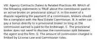 VIII. Agency Contracts (Sales) & Related Practices 49. Which of the following statements is TRUE about the commission paid to an active broker on provisional status? A. In the event of a dispute regarding the payment of a commission, brokers should file a complaint with the Real Estate Commission. B. A seller can pay a bonus directly to a provisional broker so long as the commission earned is paid to the brokerage. C. The provisional broker does not need to disclose the commission split between the agent and the firm. D. The amount of commission charged is limited by License Law and Commission rules.