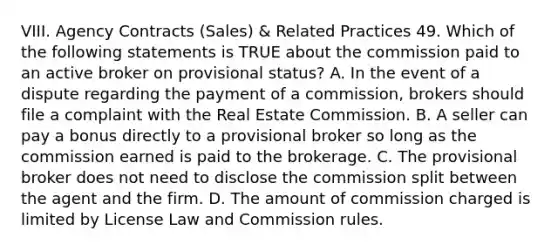 VIII. Agency Contracts (Sales) & Related Practices 49. Which of the following statements is TRUE about the commission paid to an active broker on provisional status? A. In the event of a dispute regarding the payment of a commission, brokers should file a complaint with the Real Estate Commission. B. A seller can pay a bonus directly to a provisional broker so long as the commission earned is paid to the brokerage. C. The provisional broker does not need to disclose the commission split between the agent and the firm. D. The amount of commission charged is limited by License Law and Commission rules.