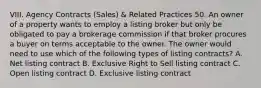 VIII. Agency Contracts (Sales) & Related Practices 50. An owner of a property wants to employ a listing broker but only be obligated to pay a brokerage commission if that broker procures a buyer on terms acceptable to the owner. The owner would need to use which of the following types of listing contracts? A. Net listing contract B. Exclusive Right to Sell listing contract C. Open listing contract D. Exclusive listing contract