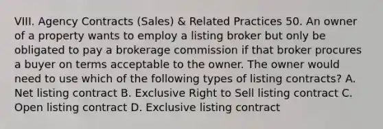 VIII. Agency Contracts (Sales) & Related Practices 50. An owner of a property wants to employ a listing broker but only be obligated to pay a brokerage commission if that broker procures a buyer on terms acceptable to the owner. The owner would need to use which of the following types of listing contracts? A. Net listing contract B. Exclusive Right to Sell listing contract C. Open listing contract D. Exclusive listing contract