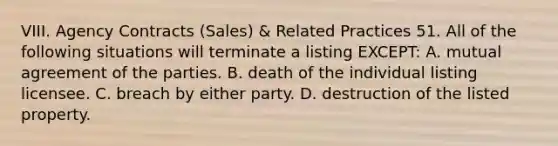 VIII. Agency Contracts (Sales) & Related Practices 51. All of the following situations will terminate a listing EXCEPT: A. mutual agreement of the parties. B. death of the individual listing licensee. C. breach by either party. D. destruction of the listed property.