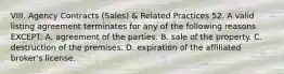 VIII. Agency Contracts (Sales) & Related Practices 52. A valid listing agreement terminates for any of the following reasons EXCEPT: A. agreement of the parties. B. sale of the property. C. destruction of the premises. D. expiration of the affiliated broker's license.