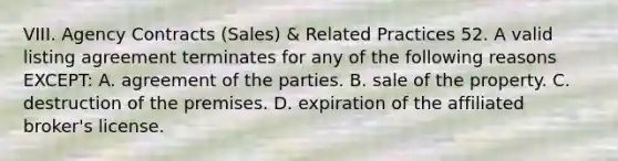 VIII. Agency Contracts (Sales) & Related Practices 52. A valid listing agreement terminates for any of the following reasons EXCEPT: A. agreement of the parties. B. sale of the property. C. destruction of the premises. D. expiration of the affiliated broker's license.