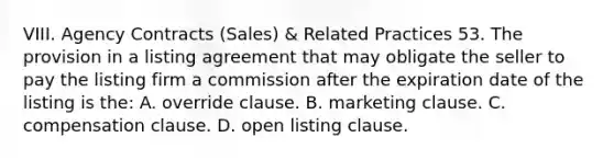 VIII. Agency Contracts (Sales) & Related Practices 53. The provision in a listing agreement that may obligate the seller to pay the listing firm a commission after the expiration date of the listing is the: A. override clause. B. marketing clause. C. compensation clause. D. open listing clause.