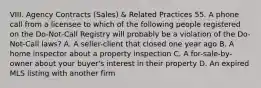 VIII. Agency Contracts (Sales) & Related Practices 55. A phone call from a licensee to which of the following people registered on the Do-Not-Call Registry will probably be a violation of the Do-Not-Call laws? A. A seller-client that closed one year ago B. A home inspector about a property inspection C. A for-sale-by-owner about your buyer's interest in their property D. An expired MLS listing with another firm