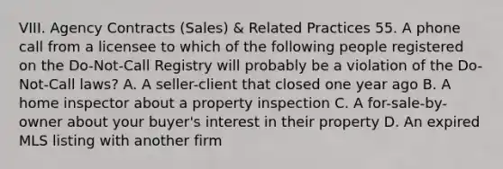 VIII. Agency Contracts (Sales) & Related Practices 55. A phone call from a licensee to which of the following people registered on the Do-Not-Call Registry will probably be a violation of the Do-Not-Call laws? A. A seller-client that closed one year ago B. A home inspector about a property inspection C. A for-sale-by-owner about your buyer's interest in their property D. An expired MLS listing with another firm