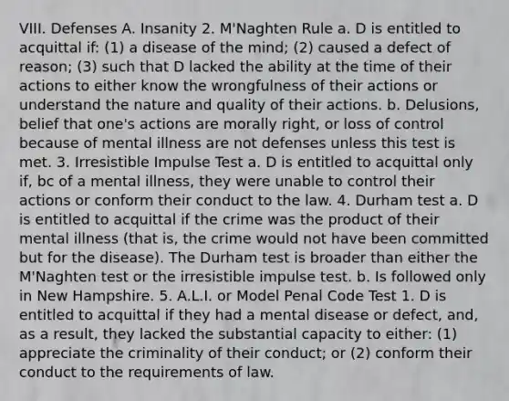 VIII. Defenses A. Insanity 2. M'Naghten Rule a. D is entitled to acquittal if: (1) a disease of the mind; (2) caused a defect of reason; (3) such that D lacked the ability at the time of their actions to either know the wrongfulness of their actions or understand the nature and quality of their actions. b. Delusions, belief that one's actions are morally right, or loss of control because of mental illness are not defenses unless this test is met. 3. Irresistible Impulse Test a. D is entitled to acquittal only if, bc of a mental illness, they were unable to control their actions or conform their conduct to the law. 4. Durham test a. D is entitled to acquittal if the crime was the product of their mental illness (that is, the crime would not have been committed but for the disease). The Durham test is broader than either the M'Naghten test or the irresistible impulse test. b. Is followed only in New Hampshire. 5. A.L.I. or Model Penal Code Test 1. D is entitled to acquittal if they had a mental disease or defect, and, as a result, they lacked the substantial capacity to either: (1) appreciate the criminality of their conduct; or (2) conform their conduct to the requirements of law.