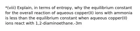 *(viii) Explain, in terms of entropy, why the equilibrium constant for the overall reaction of aqueous copper(II) ions with ammonia is less than the equilibrium constant when aqueous copper(II) ions react with 1,2-diaminoethane.-3m