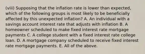 (viii) Supposing that the inflation rate is lower than expected, which of the following groups is most likely to be beneficially affected by this unexpected inflation? A. An individual with a savings account interest rate that adjusts with inflation B. A homeowner scheduled to make fixed interest rate mortgage payments C. A college student with a fixed interest rate college loan. D. A mortgage company scheduled to receive fixed interest rate mortgage payments. E. All of the above.