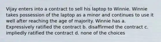 Vijay enters into a contract to sell his laptop to Winnie. Winnie takes possession of the laptop as a minor and continues to use it well after reaching the age of majority. Winnie has a. Expressively ratified the contract b. disaffirmed the contract c. impliedly ratified the contract d. none of the choices