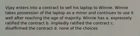 Vijay enters into a contract to sell his laptop to Winnie. Winnie takes possession of the laptop as a minor and continues to use it well after reaching the age of majority. Winnie has a. expressely ratified the contract b. impliedly ratified the contract c. disaffirmed the contract d. none of the choices