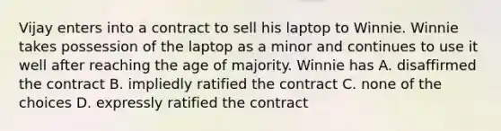 Vijay enters into a contract to sell his laptop to Winnie. Winnie takes possession of the laptop as a minor and continues to use it well after reaching the age of majority. Winnie has A. disaffirmed the contract B. impliedly ratified the contract C. none of the choices D. expressly ratified the contract