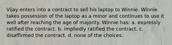 Vijay enters into a contract to sell his laptop to Winnie. Winnie takes possession of the laptop as a minor and continues to use it well after reaching the age of majority. Winnie has: a. expressly ratified the contract. b. impliedly ratified the contract. c. disaffirmed the contract. d. none of the choices.