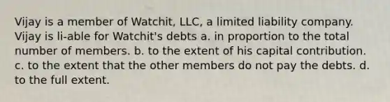 Vijay is a member of Watchit, LLC, a limited liability company. Vijay is li-able for Watchit's debts a. in proportion to the total number of members. b. to the extent of his capital contribution. c. to the extent that the other members do not pay the debts. d. to the full extent.