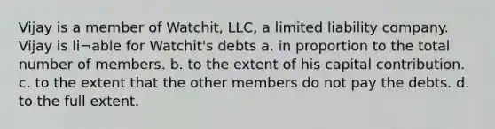 Vijay is a member of Watchit, LLC, a limited liability company. Vijay is li¬able for Watchit's debts a. in proportion to the total number of members. b. to the extent of his capital contribution. c. to the extent that the other members do not pay the debts. d. to the full extent.