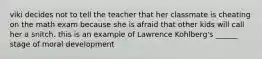 viki decides not to tell the teacher that her classmate is cheating on the math exam because she is afraid that other kids will call her a snitch. this is an example of Lawrence Kohlberg's ______ stage of moral development