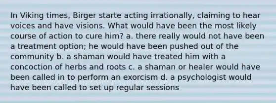 In Viking times, Birger starte acting irrationally, claiming to hear voices and have visions. What would have been the most likely course of action to cure him? a. there really would not have been a treatment option; he would have been pushed out of the community b. a shaman would have treated him with a concoction of herbs and roots c. a shaman or healer would have been called in to perform an exorcism d. a psychologist would have been called to set up regular sessions