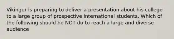 Vikingur is preparing to deliver a presentation about his college to a large group of prospective international students. Which of the following should he NOT do to reach a large and diverse audience