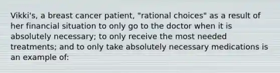 Vikki's, a breast cancer patient, "rational choices" as a result of her financial situation to only go to the doctor when it is absolutely necessary; to only receive the most needed treatments; and to only take absolutely necessary medications is an example of: