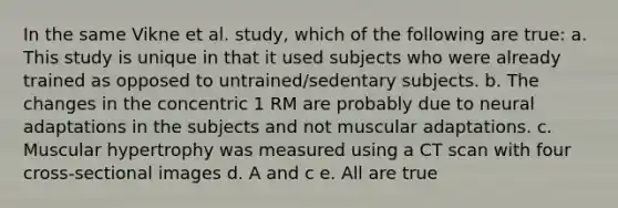 In the same Vikne et al. study, which of the following are true: a. This study is unique in that it used subjects who were already trained as opposed to untrained/sedentary subjects. b. The changes in the concentric 1 RM are probably due to neural adaptations in the subjects and not muscular adaptations. c. Muscular hypertrophy was measured using a CT scan with four cross-sectional images d. A and c e. All are true