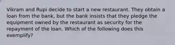 Vikram and Rupi decide to start a new restaurant. They obtain a loan from the bank, but the bank insists that they pledge the equipment owned by the restaurant as security for the repayment of the loan. Which of the following does this exemplify?