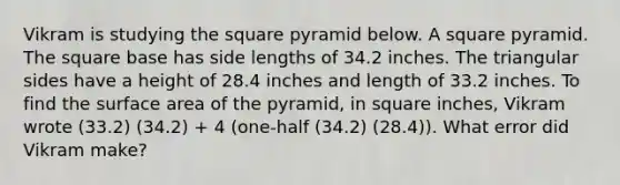 Vikram is studying the square pyramid below. A square pyramid. The square base has side lengths of 34.2 inches. The triangular sides have a height of 28.4 inches and length of 33.2 inches. To find the surface area of the pyramid, in square inches, Vikram wrote (33.2) (34.2) + 4 (one-half (34.2) (28.4)). What error did Vikram make?