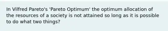 In Vilfred Pareto's 'Pareto Optimum' the optimum allocation of the resources of a society is not attained so long as it is possible to do what two things?