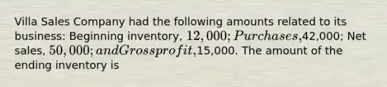 Villa Sales Company had the following amounts related to its business: Beginning inventory, 12,000; Purchases,42,000; Net sales, 50,000; and Gross profit,15,000. The amount of the ending inventory is