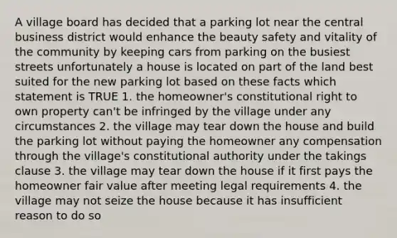 A village board has decided that a parking lot near the central business district would enhance the beauty safety and vitality of the community by keeping cars from parking on the busiest streets unfortunately a house is located on part of the land best suited for the new parking lot based on these facts which statement is TRUE 1. the homeowner's constitutional right to own property can't be infringed by the village under any circumstances 2. the village may tear down the house and build the parking lot without paying the homeowner any compensation through the village's constitutional authority under the takings clause 3. the village may tear down the house if it first pays the homeowner fair value after meeting legal requirements 4. the village may not seize the house because it has insufficient reason to do so