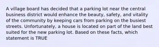 A village board has decided that a parking lot near the central business district would enhance the beauty, safety, and vitality of the community by keeping cars from parking on the busiest streets. Unfortunately, a house is located on part of the land best suited for the new parking lot. Based on these facts, which statement is TRUE