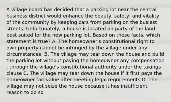 A village board has decided that a parking lot near the central business district would enhance the beauty, safety, and vitality of the community by keeping cars from parking on the busiest streets. Unfortunately, a house is located on party of the land best suited for the new parking lot. Based on these facts, which statement is true? A. The homeowner's constitutional right to own property cannot be infringed by the village under any circumstances. B. The village may tear down the house and build the parking lot without paying the homeowner any compensation , through the village's constitutional authority under the takings clause C. The village may tear down the house if it first pays the homeowner fair value after meeting legal requirements D. The village may not seize the house because it has insufficient reason to do so