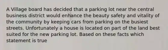 A Village board has decided that a parking lot near the central business district would enhance the beauty safety and vitality of the community by keeping cars from parking on the busiest streets. Unfortunately a house is located on part of the land best suited for the new parking lot. Based on these facts which statement is true