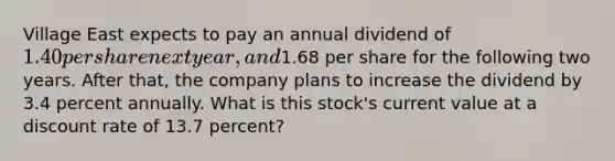 Village East expects to pay an annual dividend of 1.40 per share next year, and1.68 per share for the following two years. After that, the company plans to increase the dividend by 3.4 percent annually. What is this stock's current value at a discount rate of 13.7 percent?