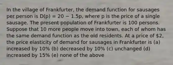 In the village of Frankfurter, the demand function for sausages per person is D(p) = 20 − 1.5p, where p is the price of a single sausage. The present population of Frankfurter is 100 persons. Suppose that 10 more people move into town, each of whom has the same demand function as the old residents. At a price of 2, the price elasticity of demand for sausages in Frankfurter is (a) increased by 10% (b) decreased by 10% (c) unchanged (d) increased by 15% (e) none of the above