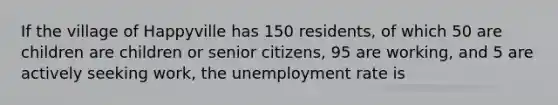 If the village of Happyville has 150 residents, of which 50 are children are children or senior citizens, 95 are working, and 5 are actively seeking work, the <a href='https://www.questionai.com/knowledge/kh7PJ5HsOk-unemployment-rate' class='anchor-knowledge'>unemployment rate</a> is