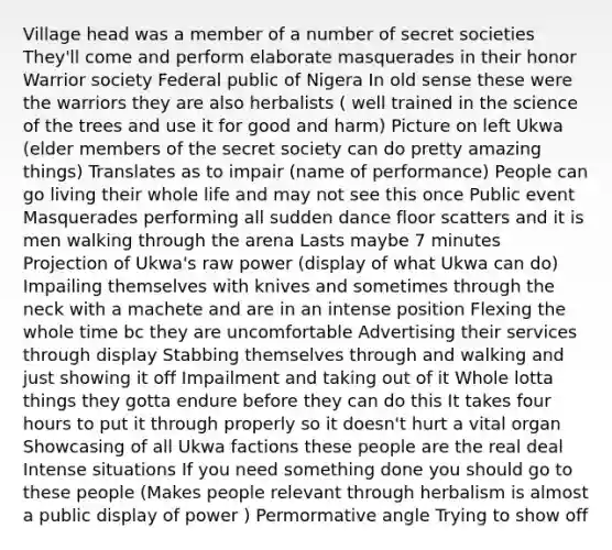 Village head was a member of a number of secret societies They'll come and perform elaborate masquerades in their honor Warrior society Federal public of Nigera In old sense these were the warriors they are also herbalists ( well trained in the science of the trees and use it for good and harm) Picture on left Ukwa (elder members of the secret society can do pretty amazing things) Translates as to impair (name of performance) People can go living their whole life and may not see this once Public event Masquerades performing all sudden dance floor scatters and it is men walking through the arena Lasts maybe 7 minutes Projection of Ukwa's raw power (display of what Ukwa can do) Impailing themselves with knives and sometimes through the neck with a machete and are in an intense position Flexing the whole time bc they are uncomfortable Advertising their services through display Stabbing themselves through and walking and just showing it off Impailment and taking out of it Whole lotta things they gotta endure before they can do this It takes four hours to put it through properly so it doesn't hurt a vital organ Showcasing of all Ukwa factions these people are the real deal Intense situations If you need something done you should go to these people (Makes people relevant through herbalism is almost a public display of power ) Permormative angle Trying to show off