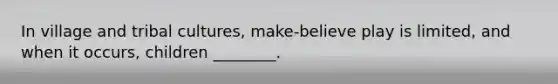 In village and tribal cultures, make-believe play is limited, and when it occurs, children ________.