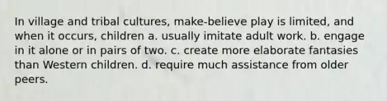 In village and tribal cultures, make-believe play is limited, and when it occurs, children a. usually imitate adult work. b. engage in it alone or in pairs of two. c. create more elaborate fantasies than Western children. d. require much assistance from older peers.