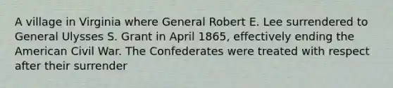 A village in Virginia where General Robert E. Lee surrendered to General Ulysses S. Grant in April 1865, effectively ending the American Civil War. The Confederates were treated with respect after their surrender