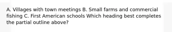 A. Villages with town meetings B. Small farms and commercial fishing C. First American schools Which heading best completes the partial outline above?