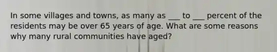 In some villages and towns, as many as ___ to ___ percent of the residents may be over 65 years of age. What are some reasons why many rural communities have aged?