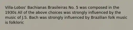 Villa-Lobos' Bachianas Brasileiras No. 5 was composed in the 1930s All of the above choices was strongly influenced by the music of J.S. Bach was strongly influenced by Brazilian folk music is folkloric