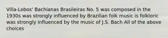 Villa-Lobos' Bachianas Brasileiras No. 5 was composed in the 1930s was strongly influenced by Brazilian folk music is folkloric was strongly influenced by the music of J.S. Bach All of the above choices