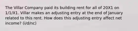 The Villar Company paid its building rent for all of 20X1 on 1/1/X1. Villar makes an adjusting entry at the end of January related to this rent. How does this adjusting entry affect net income? (i/d/nc)