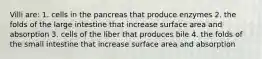 Villi are: 1. cells in the pancreas that produce enzymes 2. the folds of the large intestine that increase surface area and absorption 3. cells of the liber that produces bile 4. the folds of the small intestine that increase surface area and absorption
