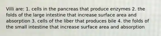 Villi are: 1. cells in the pancreas that produce enzymes 2. the folds of the large intestine that increase surface area and absorption 3. cells of the liber that produces bile 4. the folds of the small intestine that increase surface area and absorption